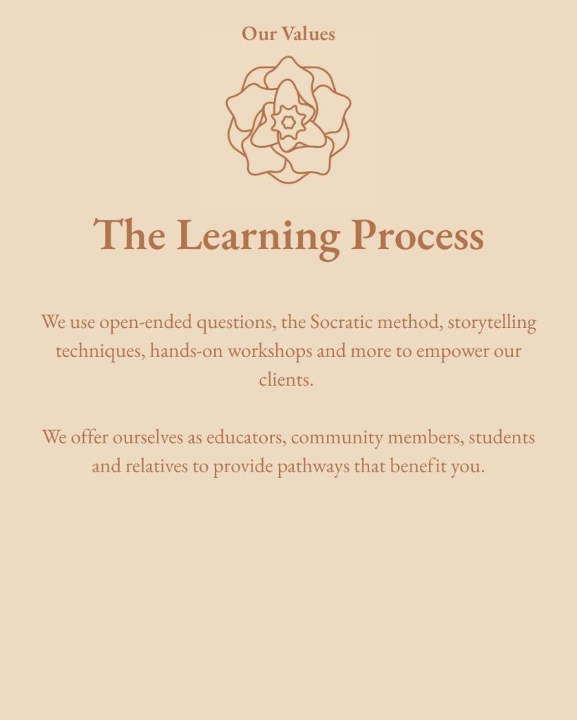 Our Values The Learning Process We use open-ended questions, the Socratic method, storytelling techniques, hands-on workshops and more to empower our clients. We offer ourselves as educators, community members, students and relatives to provide pathways that benefit you.