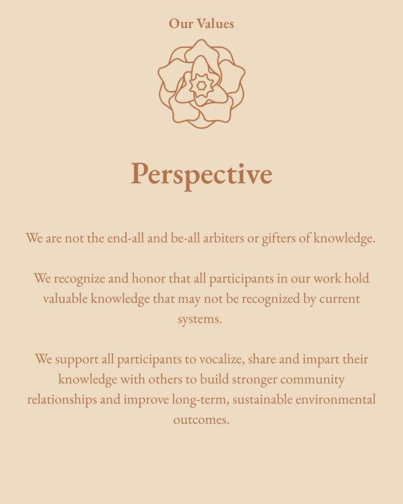 We are not the end-all and be-all arbiters or gifters of knowledge. We recognize and honor that all participants in our work hold valuable knowledge that may not be recognized by current systems. We support all participants to vocalize, share and impart their knowledge with others to build stronger community relationships and improve long-term, sustainable environmental outcomes.